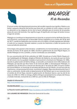20
MALARGÜE
16 de Noviembre
El actual nombre del departamento proviene del vocablo mapuche que significa: Malal es una
barda o pequeña elevación del terreno que tiene por un costado un corte o pique y que por
su ubicación en las márgenes de los ríos la hacen utilizable para el encierro de las grandes
piezas de caza o de hacienda. Hue significa Lugar. El significado sería lugar de bardas rocosas
o lugar de corrales.
Malargüe se constituye en departamento en virtud de un proyecto de ley del Poder Ejecutivo
de la Provincia, sancionada por la Honorable Cámara Legislativa en su sesión del 30 de abril
de 1877, cuando los habitantes eran escasos aún en la región y el indio pugnaba por defender
el suelo de sus mayores, llevando malones y acción de exterminio a todos los puntos de la
nueva jurisdicción provincial.
Cinco largos años pasaron antes de darse cumplimiento a la mencionada ley, pues recién por
decreto de fecha 10 de agosto de 1882, durante la gobernación de José Miguel Segura, se
dividió Malargüe en tres cuarteles, y fueron nombradas sus autoridades.
En una comunicación del 26 de setiembre de 1882, firmada por el señor Martín Zapata pri-
mer Subdelegado de Malargüe, dirigida al Ministro de Gobierno, da cuenta de que con fecha
20 del mismo mes ha quedado instalado el personal de la Comisaría de Malargüe. En 1886,
durante la gobernación de Rufino Ortega, se procedió a la fundación de la Villa Cabecera de
Malargüe, por decreto que lleva fecha 16 de enero de 1886. La denominación Malargüe, es
cambiada a los 10 años de su creación por decreto del 17 de mayo de 1887. El nuevo nombre
de Coronel Beltrán, en homenaje al sacerdote del Ejército de San Martín, el cual fuera jefe de
maestranza, y al que proveyó de armas, municiones y bagajes. Bajo esta denominación dura 5
años su autonomía, siendo unido al departamento de San Rafael, que en ese momento tenía
el nombre de 25 de Mayo, durante la gobernación de Dioclesio García y por ley del 26 de
marzo de 1982. En 1902 se entrega a Rufino Ortega la propiedad de los campos del Chacay
y Cañada Colorada, excluyendo las 2.500 has. para la Villa de Malargüe.
Ampliar la información:
http://www.mendoza.edu.ar/16-de-noviembre-qdia-del-departamento-de-malargueeq/
MUNICIPALIDAD: https://www.malargue.gov.ar/
La Payunia nuestro patrimonio: https://es.calameo.com/read/00147081227ba32b218eb
101 LUGARES DE MENDOZA: Dirección General de Escuelas.
 