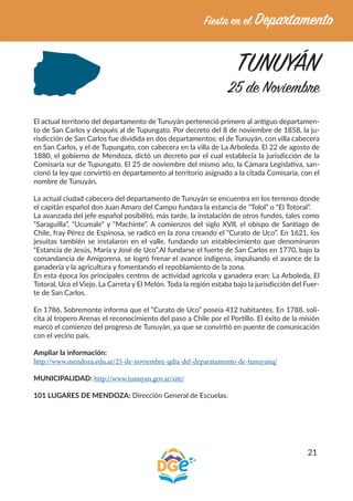 21
TUNUYÁN
25 de Noviembre
El actual territorio del departamento de Tunuyán perteneció primero al antiguo departamen-
to de San Carlos y después al de Tupungato. Por decreto del 8 de noviembre de 1858, la ju-
risdicción de San Carlos fue dividida en dos departamentos: el de Tunuyán, con villa cabecera
en San Carlos, y el de Tupungato, con cabecera en la villa de La Arboleda. El 22 de agosto de
1880, el gobierno de Mendoza, dictó un decreto por el cual establecía la jurisdicción de la
Comisaría sur de Tupungato. El 25 de noviembre del mismo año, la Cámara Legislativa, san-
cionó la ley que convirtió en departamento al territorio asignado a la citada Comisaría, con el
nombre de Tunuyán.
La actual ciudad cabecera del departamento de Tunuyán se encuentra en los terrenos donde
el capitán español don Juan Amaro del Campo fundara la estancia de “Tolol” o “El Totoral”.
La avanzada del jefe español posibilitó, más tarde, la instalación de otros fundos, tales como
“Saraguilla”, “Ucumale” y “Machinte”. A comienzos del siglo XVII, el obispo de Santiago de
Chile, fray Pérez de Espinosa, se radicó en la zona creando el “Curato de Uco”. En 1621, los
jesuitas también se instalaron en el valle, fundando un establecimiento que denominaron
“Estancia de Jesús, María y José de Uco”.Al fundarse el fuerte de San Carlos en 1770, bajo la
comandancia de Amigorena, se logró frenar el avance indígena, impulsando el avance de la
ganadería y la agricultura y fomentando el repoblamiento de la zona.
En esta época los principales centros de actividad agrícola y ganadera eran: La Arboleda, El
Totoral, Uco el Viejo, La Carreta y El Melón. Toda la región estaba bajo la jurisdicción del Fuer-
te de San Carlos.
En 1786, Sobremonte informa que el “Curato de Uco” poseía 412 habitantes. En 1788, soli-
cita al tropero Arenas el reconocimiento del paso a Chile por el Portillo. El éxito de la misión
marcó el comienzo del progreso de Tunuyán, ya que se convirtió en puente de comunicación
con el vecino país.
Ampliar la información:
http://www.mendoza.edu.ar/25-de-noviembre-qdia-del-deparatamento-de-tunuyanq/
MUNICIPALIDAD: http://www.tunuyan.gov.ar/site/
101 LUGARES DE MENDOZA: Dirección General de Escuelas.
 