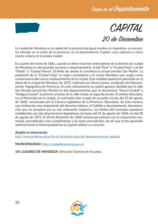 22
CAPITAL
20 de Diciembre
La ciudad de Mendoza es la capital de la provincia de igual nombre en Argentina, se encuen-
tra ubicada en el norte de la provincia, en el departamento Capital, cuya cabecera y único
núcleo urbano es la propia ciudad.
Es a partir del sismo de 1861, cuando se tiene el primer antecedente de la división de ciudad
de Mendoza en dos grandes sectores o departamentos: el del “Este” o “Ciudad Vieja” y el del
“Oeste” o “Ciudad Nueva”. El límite de ambas lo constituía la actual avenida San Martín. La
población de la “Ciudad Vieja” se negó a trasladarse a la nueva Mendoza que surgía como
consecuencia del nuevo emplazamiento de la ciudad. Esta realidad aparecerá plasmada en el
plano de la ciudad de Mendoza de 1872, realizado por Numa Lemos, empleado del Departa-
mento Topográfico de Provincia. En este relevamiento la capital aparece dividida por la calle
San Nicolás (actual San Martín) en dos departamentos que se denominan “Nueva Ciudad” y
“Antigua Ciudad”, la primera al oeste de la calle citada, la segunda al este. El ámbito descripto,
era el Municipio de la ciudad, el cual había sido creado de acuerdo a la ley del 10 de agosto
de 1868, sancionada por la Cámara Legislativa de la Provincia. Rescataba, de esta manera,
una institución muy importante del derecho indiano: el Cabildo o Ayuntamiento, denomina-
ción que no prosperó por su raíz netamente hispánica. Los límites del municipio quedaron
establecidos por dos disposiciones legislativas; las leyes del 25 de agosto de 1868 y la del 28
de agosto de 1872. El 20 de diciembre de 1868 sesionó por primera vez la corporación mu-
nicipal, procediendo a dar cumplimiento a las leyes precedentes; de ahí que el día apuntado
anteriormente la Municipalidad de la Capital celebre su creación.
Ampliar la información:
http://www.mendoza.edu.ar/20-de-diciembre-qdia-del-departamento-de-capitalq/
MUNICIPALIDAD: https://ciudaddemendoza.gov.ar/
101 LUGARES DE MENDOZA: Dirección General de Escuelas.
 