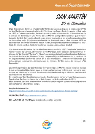 23
SAN MARTÍN
20 de Diciembre
El 20 de diciembre de 1816, el Gobernador Toribio de Luzuriaga dispuso la creación de la Villa
de San Martín, como homenaje al jefe del Ejército de Los Andes. Posteriormente, el 3 de junio
de 1823, el Gobernador Molina, firmó el decreto por el cual se cambiaba la denominación de
la Villa de los Barriales por Villa Nueva de San Martín. Es importante destacar que el depar-
tamento de Gral. San Martín, abarcó en un primer momento, a los actuales departamentos
de Rivadavia y Junín. Al reglamentarse la creación de este último, el 18 de enero de 1859, se
establecieron los límites definitivos de San Martín, designándose como villa cabecera la loca-
lidad del mismo nombre. Posteriormente fue elevada a categoría de Ciudad.
Los antecedentes históricos de San Martín se remontan al año 1563 cuando el Capitán Don
Pedro Moyano de Cornejo, atravesando el Río Mendoza, tomó posesión de las comarcas in-
dígenas de “La Chimba”, “Tumbra” y “Uyata” que estaban bajo el mando del cacique Pallamay.
La estancia fundada por Moyano Cornejo comprendió jurisdiccionalmente a la totalidad de
los departamentos que hoy se ubican en el este mendocino. También debe señalarse que
dichos parajes comenzaron a conocerse con los nombres de “Los rodeos de Moyano” y “La
Reducción”.
La primitiva población de “Los Barriales” (hoy ciudad de San Martín) poseía entre sus chacras
la que perteneció al Libertador, quien le encargó al agrimensor chileno José Herrera la men-
sura de los terrenos y el trazado de una acequia para dotar de agua a la zona y estimular el
establecimiento de colonos.
En estas tierras, “Los Barriales”, denominadas de esta manera por ser un lugar bajo y anegado,
Don José de San Martín vivió entre el 4 de febrero y el 4 de noviembre de 1823.
Estos terrenos, cercanos a la ciudad de Mendoza, fueron elegidos por el Libertador para vivir
como chacarero y hombre de campo.
Ampliar la información:
http://www.mendoza.edu.ar/16-de-julio-qaniversario-del-departamento-de-san-martinq/
MUNICIPALIDAD: http://sanmartinmza.gob.ar/
101 LUGARES DE MENDOZA: Dirección General de Escuelas.
 