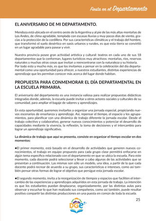 25
EL ANIVERSARIO DE MI DEPARTAMENTO.
Mendoza está ubicada en el centro oeste de la Argentina y al pie de las más altas montañas de
Los Andes, de clima agradable, templado con escasas lluvias y muy pocos días de viento, gra-
cias a la protección de la cordillera. Por sus características climáticas y el trabajo del hombre,
que transformó el suelo desértico en oasis urbanos y rurales, es que esta tierra se convirtió
en un lugar agradable para pasear y vivir.
Nuestra provincia posee gran actividad artística y cultural: teatros en cada uno de sus 18
departamentos que la conforman, lugares turísticos muy atractivos: montañas, ríos, reservas
naturales y muchas otras cosas que invitan a reencontrarse con la naturaleza y su historia.
Por todo esto y mucho más, es que los invitamos a pensar en la celebración del día departa-
mental como una oportunidad para ofrecer, a nuestros estudiantes, distintas experiencias de
aprendizaje que les permitan conocer más acerca del lugar donde habitan.
PROPUESTA PARA CONMEMORAR EL DÍA DEPARTAMENTAL EN
LA ESCUELA PRIMARIA.
El aniversario del departamento es una instancia valiosa para realizar propuestas didácticas
integradas donde, además, la escuela puede invitar a otros actores sociales y culturales de su
comunidad, para ampliar el bagaje de saberes y aprendizajes.
En esta oportunidad, queremos invitarlos a organizar una jornada especial, propiciando nue-
vos escenarios de enseñanza y aprendizaje. Así, repensar el tiempo, el espacio y los agrupa-
mientos, para planificar con una dinámica de trabajo diferente la jornada escolar. Desde el
trabajo colectivo y colaborativo, generar nuevos conocimientos y potenciar el desarrollo de
capacidades mediante la vivencia, la reflexión, la toma de decisiones y el intercambio para
lograr un aprendizaje significativo.
La dinámica de trabajo que aquí se presenta, consiste en organizar el tiempo escolar en dos
momentos:
●El primer momento, está basado en el desarrollo de actividades que generen nuevos co-
nocimientos, el trabajo en equipo propuesto para cada grupo clase permitirá enfocarse en
algún tema específico relacionado con el departamento en que se ubica la escuela. Para este
momento, cada docente podrá seleccionar y llevar a cabo algunas de las actividades que se
presentan a continuación. Las mismas son sólo un modelo, una idea, a partir de la que cada
docente podrá recrear de acuerdo a su grupo, sus características e intereses, como así tam-
bién pensar otras formas de lograr el objetivo que persigue esta jornada escolar.
●El segundo momento, invita a la reorganización de tiempos y espacios que faciliten el inter-
cambio de las experiencias y aprendizajes adquiridos en esta jornada de trabajo. La intención
es que los estudiantes puedan desplazarse, organizadamente, por las distintas aulas para
observar y escuchar lo que han realizado sus compañeros, como así también, puede resultar
positivo compartir las distintas producciones en una puesta en común de toda la escuela.
 