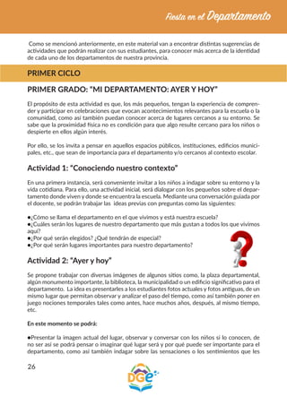 26
Como se mencionó anteriormente, en este material van a encontrar distintas sugerencias de
actividades que podrán realizar con sus estudiantes, para conocer más acerca de la identidad
de cada uno de los departamentos de nuestra provincia.
PRIMER CICLO
PRIMER GRADO: “MI DEPARTAMENTO: AYER Y HOY”
El propósito de esta actividad es que, los más pequeños, tengan la experiencia de compren-
der y participar en celebraciones que evocan acontecimientos relevantes para la escuela o la
comunidad, como así también puedan conocer acerca de lugares cercanos a su entorno. Se
sabe que la proximidad física no es condición para que algo resulte cercano para los niños o
despierte en ellos algún interés.
Por ello, se los invita a pensar en aquellos espacios públicos, instituciones, edificios munici-
pales, etc., que sean de importancia para el departamento y/o cercanos al contexto escolar.
Actividad 1: “Conociendo nuestro contexto”
En una primera instancia, será conveniente invitar a los niños a indagar sobre su entorno y la
vida cotidiana. Para ello, una actividad inicial, será dialogar con los pequeños sobre el depar-
tamento donde viven y donde se encuentra la escuela. Mediante una conversación guiada por
el docente, se podrán trabajar las ideas previas con preguntas como las siguientes:
●¿Cómo se llama el departamento en el que vivimos y está nuestra escuela?
●¿Cuáles serán los lugares de nuestro departamento que más gustan a todos los que vivimos
aquí?
●¿Por qué serán elegidos? ¿Qué tendrán de especial?
●¿Por qué serán lugares importantes para nuestro departamento?
Actividad 2: “Ayer y hoy”
Se propone trabajar con diversas imágenes de algunos sitios como, la plaza departamental,
algún monumento importante, la biblioteca, la municipalidad o un edificio significativo para el
departamento. La idea es presentarles a los estudiantes fotos actuales y fotos antiguas, de un
mismo lugar que permitan observar y analizar el paso del tiempo, como así también poner en
juego nociones temporales tales como antes, hace muchos años, después, al mismo tiempo,
etc.
En este momento se podrá:
●Presentar la imagen actual del lugar, observar y conversar con los niños si lo conocen, de
no ser así se podrá pensar o imaginar qué lugar será y por qué puede ser importante para el
departamento, como así también indagar sobre las sensaciones o los sentimientos que les
 