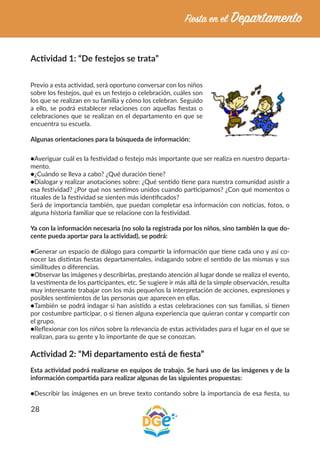 28
Actividad 1: “De festejos se trata”
Previo a esta actividad, será oportuno conversar con los niños
sobre los festejos, qué es un festejo o celebración, cuáles son
los que se realizan en su familia y cómo los celebran. Seguido
a ello, se podrá establecer relaciones con aquellas fiestas o
celebraciones que se realizan en el departamento en que se
encuentra su escuela.
Algunas orientaciones para la búsqueda de información:
●Averiguar cuál es la festividad o festejo más importante que ser realiza en nuestro departa-
mento.
●¿Cuándo se lleva a cabo? ¿Qué duración tiene?
●Dialogar y realizar anotaciones sobre: ¿Qué sentido tiene para nuestra comunidad asistir a
esa festividad? ¿Por qué nos sentimos unidos cuando participamos? ¿Con qué momentos o
rituales de la festividad se sienten más identificados?
Será de importancia también, que puedan completar esa información con noticias, fotos, o
alguna historia familiar que se relacione con la festividad.
Ya con la información necesaria (no solo la registrada por los niños, sino también la que do-
cente pueda aportar para la actividad), se podrá:
●Generar un espacio de diálogo para compartir la información que tiene cada uno y así co-
nocer las distintas fiestas departamentales, indagando sobre el sentido de las mismas y sus
similitudes o diferencias.
●Observar las imágenes y describirlas, prestando atención al lugar donde se realiza el evento,
la vestimenta de los participantes, etc. Se sugiere ir más allá de la simple observación, resulta
muy interesante trabajar con los más pequeños la interpretación de acciones, expresiones y
posibles sentimientos de las personas que aparecen en ellas.
●También se podrá indagar si han asistido a estas celebraciones con sus familias, si tienen
por costumbre participar, o si tienen alguna experiencia que quieran contar y compartir con
el grupo.
●Reflexionar con los niños sobre la relevancia de estas actividades para el lugar en el que se
realizan, para su gente y lo importante de que se conozcan.
Actividad 2: “Mi departamento está de fiesta”
Esta actividad podrá realizarse en equipos de trabajo. Se hará uso de las imágenes y de la
información compartida para realizar algunas de las siguientes propuestas:
●Describir las imágenes en un breve texto contando sobre la importancia de esa fiesta, su
 