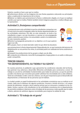 29
historia, cuando se hace y por qué se realiza.
●Confeccionar afiches con las imágenes de esas fiestas populares colocando sus principales
datos y explicando la importancia de la misma.
●Elaborar un díptico para promocionar la fiesta o celebración elegida, en el que se explique
cuándo y por qué se realiza. Podrán también incluir imágenes pequeñas o realizar dibujos que
la representen.
Actividad 3: ¡Festejamos compartiendo!
La propuesta para esta actividad es que los estudiantes compartan con
el resto de la escuela lo trabajado sobre las fiestas departamentales en
las actividades anteriores, Por ello, en este momento, se invita a los
estudiantes a jugar a ser per locutores y a pensar en una propaganda
radial o televisiva para invitar a la comunidad a asistir a la celebración.
En este momento, podrán: 		
●Diseñar la propaganda pensando en su objetivo y en lo que quieren
lograr con ella.
●Por grupos, hacer un texto borrador sobre lo que dirán los locutores
para promocionar la fiesta departamental. Dependiendo de, en qué momento del proceso de
alfabetización se encuentren los niños, la actividad podrá ser realizada de forma autónoma o
mediada.
●Compartir las producciones de los grupos y elegir una de ellas.
●En conjunto con el docente, reescribir la propaganda y luego grabar en un audio o video para
poder compartirlo.
TERCER GRADO:
“MI DEPARTAMENTO, SU TIERRA Y SU GENTE”.
En nuestra provincia, la población supo aprovechar las condiciones naturales del territorio,
que parecían muy adversas y desarrollar diferentes actividades para construirse y crecer. El
trabajo es una de las actividades fundamentales para todas las personas, ya que les permite
acceder a los bienes que necesitan para poder satisfacer las necesidades de su vida cotidiana.
Tanto las actividades rurales como las urbanas, son de gran importancia para el desarrollo del
departamento y el bienestar de las personas que lo habitan.
La ciudad cumple un papel fundamental en las actividades económicas que se realizan en el
campo, dado que lo abastece de algunos productos, insumos y brinda servicios, y el campo
provee de alimentos, energía y otras materias primas que se consumen y emplean en las ciu-
dades. Invitar a pensar a los estudiantes en las actividades económicas de su departamento
les permitirá establecer relaciones entre el trabajo de las personas y todo aquello que lo rodea
a diario, además de satisfacer algunas necesidades para mejorar la calidad de vida.
Actividad 1: “El trabajo de mi gente”
 