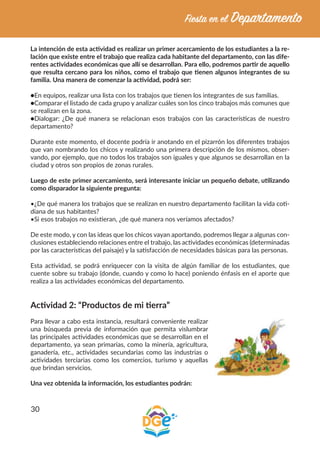 30
La intención de esta actividad es realizar un primer acercamiento de los estudiantes a la re-
lación que existe entre el trabajo que realiza cada habitante del departamento, con las dife-
rentes actividades económicas que allí se desarrollan. Para ello, podremos partir de aquello
que resulta cercano para los niños, como el trabajo que tienen algunos integrantes de su
familia. Una manera de comenzar la actividad, podrá ser:
●En equipos, realizar una lista con los trabajos que tienen los integrantes de sus familias.
●Comparar el listado de cada grupo y analizar cuáles son los cinco trabajos más comunes que
se realizan en la zona.
●Dialogar: ¿De qué manera se relacionan esos trabajos con las características de nuestro
departamento?
Durante este momento, el docente podría ir anotando en el pizarrón los diferentes trabajos
que van nombrando los chicos y realizando una primera descripción de los mismos, obser-
vando, por ejemplo, que no todos los trabajos son iguales y que algunos se desarrollan en la
ciudad y otros son propios de zonas rurales.
Luego de este primer acercamiento, será interesante iniciar un pequeño debate, utilizando
como disparador la siguiente pregunta:
•¿De qué manera los trabajos que se realizan en nuestro departamento facilitan la vida coti-
diana de sus habitantes?
•Si esos trabajos no existieran, ¿de qué manera nos veríamos afectados?
De este modo, y con las ideas que los chicos vayan aportando, podremos llegar a algunas con-
clusiones estableciendo relaciones entre el trabajo, las actividades económicas (determinadas
por las características del paisaje) y la satisfacción de necesidades básicas para las personas.
Esta actividad, se podrá enriquecer con la visita de algún familiar de los estudiantes, que
cuente sobre su trabajo (donde, cuando y como lo hace) poniendo énfasis en el aporte que
realiza a las actividades económicas del departamento.
Actividad 2: “Productos de mi tierra”
Para llevar a cabo esta instancia, resultará conveniente realizar
una búsqueda previa de información que permita vislumbrar
las principales actividades económicas que se desarrollan en el
departamento, ya sean primarias, como la minería, agricultura,
ganadería, etc., actividades secundarias como las industrias o
actividades terciarias como los comercios, turismo y aquellas
que brindan servicios.
Una vez obtenida la información, los estudiantes podrán:
 