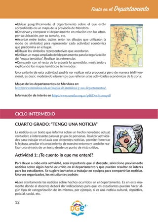32
●Ubicar geográficamente el departamento sobre el que están
aprendiendo en un mapa de la provincia de Mendoza.
●Observar y comparar el departamento en relación con los otros,
por su ubicación, por su tamaño, etc.
●Acordar entre todos, cuáles serán los dibujos que utilizarán (a
modo de símbolos) para representar cada actividad económica
que predomina en el lugar.
●Dibujar los símbolos representativos que acordaron.
●Utilizar un mapa ampliado del departamento para la organización
del “mapa temático”. Realizar las referencias
●Compartir con el resto de la escuela lo aprendido, mostrando y
explicando los mapas temáticos terminados.
Una variante de esta actividad, podría ser realizar esta propuesta pero de manera tridimen-
sional, es decir, modelando elementos que refieran a las actividades económicas de la zona.
Mapas de los departamentos de Mendoza en:
http://www.mendoza.edu.ar/mapas-de-mendoza-y-sus-departamentos/
Información de interés en http://www.ecoatlas.org.ar/pdf/DocEcono.pdf
CICLO INTERMEDIO
CUARTO GRADO: “TENGO UNA NOTICIA”
La noticia es un texto que informa sobre un hecho novedoso actual,
verdadero e interesante para un grupo de personas. Realizar activida-
des para trabajar en el aula con diferentes noticias, permite fomentar
la lectura, ampliar el conocimiento de nuestro entorno y también rea-
lizar una síntesis de un texto desde un punto de vista crítico.
Actividad 1: ¿Te cuento lo que me enteré?
Para llevar a cabo esta actividad, será importante que el docente, seleccione previamente
noticias sobre algún hecho ocurrido en el departamento y que puedan resultar de interés
para los estudiantes. Se sugiere invitarlos a trabajar en equipos para compartir las noticias.
Una vez organizados, los estudiantes podrán:
●Leer atentamente las noticias sobre hechos ocurridos en el departamento. Es en este mo-
mento donde el docente deberá dar indicaciones para que los estudiantes puedan hacer al-
gún tipo de categorización de las mismas, por ejemplo, si es una noticia cultural, deportiva,
policial, social, etc.
 