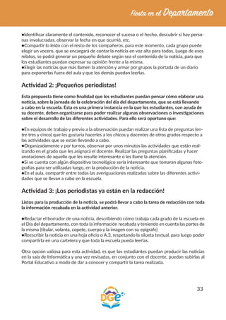 33
●Identificar claramente el contenido, reconocer el suceso o el hecho, descubrir si hay perso-
nas involucradas, observar la fecha en que ocurrió, etc.
●Compartir lo leído con el resto de los compañeros, para este momento, cada grupo puede
elegir un vocero, que se encargará de contar la noticia en voz alta para todos. Luego de esos
relatos, se podrá generar un pequeño debate según sea el contenido de la noticia, para que
los estudiantes puedan expresar su opinión frente a la misma.
●Elegir las noticias que más llamen la atención y armar por grupos la portada de un diario
para exponerlas fuera del aula y que los demás puedan leerlas.
Actividad 2: ¡Pequeños periodistas!
Esta propuesta tiene como finalidad que los estudiantes puedan pensar cómo elaborar una
noticia, sobre la jornada de la celebración del día del departamento, que se está llevando
a cabo en la escuela. Esta es una primera instancia en la que los estudiantes, con ayuda de
su docente, deben organizarse para poder realizar algunas observaciones o investigaciones
sobre el desarrollo de las diferentes actividades. Para ello será oportuno que:
●En equipos de trabajo y previo a la observación puedan realizar una lista de preguntas (en-
tre tres y cinco) que les gustaría hacerles a los chicos y docentes de otros grados respecto a
las actividades que se están llevando a cabo.
●Organizadamente y por turnos, observar por unos minutos las actividades que están real-
izando en el grado que les asignará el docente. Realizar las preguntas planificadas y hacer
anotaciones de aquello que les resulte interesante o les llame la atención.
●Si se cuenta con algún dispositivo tecnológico sería interesante que tomaran algunas foto-
grafías para ser utilizadas luego, en la producción de la noticia.
●En el aula, compartir entre todas las averiguaciones realizadas sobre las diferentes activi-
dades que se llevan a cabo en la escuela.
Actividad 3: ¡Los periodistas ya están en la redacción!
Listos para la producción de la noticia, se podrá llevar a cabo la tarea de redacción con toda
la información recabada en la actividad anterior.
●Redactar el borrador de una noticia, describiendo cómo trabaja cada grado de la escuela en
el Día del departamento, con toda la información recabada y teniendo en cuenta las partes de
la misma (titular, volanta, copete, cuerpo y la imagen con su epígrafe)
●Reescribir la noticia en una hoja oficio o A.3, respetando la silueta textual, para luego poder
compartirla en una cartelera y que toda la escuela pueda leerlas.
Otra opción valiosa para esta actividad, es que los estudiantes puedan producir las noticias
en la sala de Informática y una vez revisadas, en conjunto con el docente, puedan subirlas al
Portal Educativo a modo de dar a conocer y compartir la tarea realizada.
 