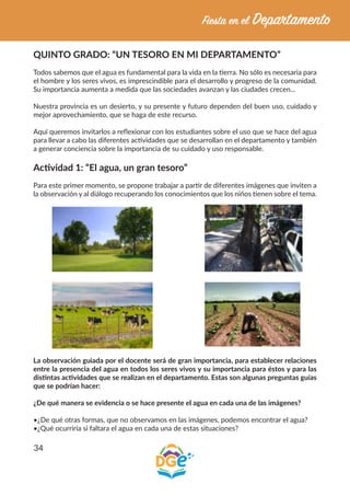 34
QUINTO GRADO: “UN TESORO EN MI DEPARTAMENTO”
Todos sabemos que el agua es fundamental para la vida en la tierra. No sólo es necesaria para
el hombre y los seres vivos, es imprescindible para el desarrollo y progreso de la comunidad.
Su importancia aumenta a medida que las sociedades avanzan y las ciudades crecen...
Nuestra provincia es un desierto, y su presente y futuro dependen del buen uso, cuidado y
mejor aprovechamiento, que se haga de este recurso.
Aquí queremos invitarlos a reflexionar con los estudiantes sobre el uso que se hace del agua
para llevar a cabo las diferentes actividades que se desarrollan en el departamento y también
a generar conciencia sobre la importancia de su cuidado y uso responsable.
Actividad 1: “El agua, un gran tesoro”
Para este primer momento, se propone trabajar a partir de diferentes imágenes que inviten a
la observación y al diálogo recuperando los conocimientos que los niños tienen sobre el tema.
La observación guiada por el docente será de gran importancia, para establecer relaciones
entre la presencia del agua en todos los seres vivos y su importancia para éstos y para las
distintas actividades que se realizan en el departamento. Estas son algunas preguntas guías
que se podrían hacer:
¿De qué manera se evidencia o se hace presente el agua en cada una de las imágenes?
•¿De qué otras formas, que no observamos en las imágenes, podemos encontrar el agua?
•¿Qué ocurriría si faltara el agua en cada una de estas situaciones?
 