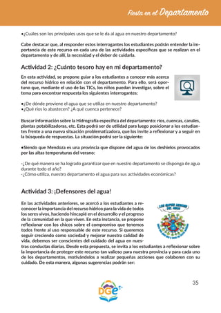 35
•¿Cuáles son los principales usos que se le da al agua en nuestro departamento?
Cabe destacar que, al responder estos interrogantes los estudiantes podrán entender la im-
portancia de este recurso en cada una de las actividades específicas que se realizan en el
departamento y de allí, la necesidad y el deber de cuidarla.
Actividad 2: ¿Cuánto tesoro hay en mi departamento?
En esta actividad, se propone guiar a los estudiantes a conocer más acerca
del recurso hídrico en relación con el departamento. Para ello, será opor-
tuno que, mediante el uso de las TICs, los niños puedan investigar, sobre el
tema para encontrar respuesta los siguientes interrogantes:
•¿De dónde proviene el agua que se utiliza en nuestro departamento?
•¿Qué ríos lo abastecen? ¿A qué cuenca pertenece?
Buscar información sobre la Hidrografía específica del departamento: ríos, cuencas, canales,
plantas potabilizadoras, etc. Esta podrá ser de utilidad para luego posicionar a los estudian-
tes frente a una nueva situación problematizadora, que los invite a reflexionar y a seguir en
la búsqueda de respuestas. La situación podrá ser la siguiente:
•Siendo que Mendoza es una provincia que dispone del agua de los deshielos provocados
por las altas temperaturas del verano:
-¿De qué manera se ha logrado garantizar que en nuestro departamento se disponga de agua
durante todo el año?
-¿Cómo utiliza, nuestro departamento el agua para sus actividades económicas?
Actividad 3: ¡Defensores del agua!
En las actividades anteriores, se acercó a los estudiantes a re-
conocer la importancia del recurso hídrico para la vida de todos
los seres vivos, haciendo hincapié en el desarrollo y el progreso
de la comunidad en la que viven. En esta instancia, se propone
reflexionar con los chicos sobre el compromiso que tenemos
todos frente al uso responsable de este recurso. Si queremos
seguir creciendo como sociedad y mejorar nuestra calidad de
vida, debemos ser conscientes del cuidado del agua en nues-
tras conductas diarias. Desde esta propuesta, se invita a los estudiantes a reflexionar sobre
la importancia de proteger este recurso tan valioso para nuestra provincia y para cada uno
de los departamentos, motivándolos a realizar pequeñas acciones que colaboren con su
cuidado. De esta manera, algunas sugerencias podrán ser:
 