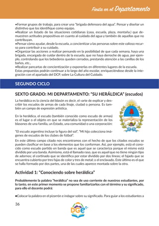 36
•Formar grupos de trabajo, para crear una “brigada defensora del agua”. Pensar y diseñar un
distintivo que los identifique como equipo.
•Realizar un listado de las situaciones cotidianas (casa, escuela, plaza, montaña.) que de-
muestren actitudes propositivas en cuanto al cuidado del agua y también de aquellas que no
contribuyan.
•Pensar cómo ayudar, desde la escuela, a concientizar a las personas sobre este valioso recur-
so para contribuir a su cuidado.
•Organizar las acciones a realizar pensando en la posibilidad de que cada semana, haya una
brigada, encargada de cuidar dentro de la escuela, que no haya derroche de agua, por ejem-
plo, controlando que los bebederos queden cerrados, prestando atención a las canillas de los
baños, etc.,
•Realizar pancartas de concientización y exponerlas en diferentes lugares de la escuela.
Estas propuestas podrán continuar a lo largo del año escolar, enriqueciéndose desde la inte-
gración con el apartado del DCP, sobre La Cultura del Cuidado.
SEGUNDO CICLO
SEXTO GRADO: MI DEPARTAMENTO: “SU HERÁLDICA” (escudos)
La heráldica es la ciencia del blasón es decir, el «arte de explicar y des-
cribir los escudos de armas de cada linaje, ciudad o persona. Es tam-
bién un campo de expresión artística.
En la heráldica, el escudo (también conocido como escudo de armas)
es el lugar o el objeto en que se materializa la representación de los
blasones de una familia, un Estado, una comunidad o una corporación:
“El escudo argentino incluye la figura del sol”, “Mi hijo colecciona imá-
genes de escudos de los clubes de fútbol”.
En este último campo citado nos encontramos con el hecho de que los citados escudos se
pueden clasificar en base a los elementos que los conforman. Así, por ejemplo, está el cono-
cido como escudo partido en banda que es aquel que se caracteriza porque el mismo está
dividido por una banda. Asimismo, está el llamado raso, que es aquel que no tiene ningún tipo
de adornos; el cortinado que se identifica por estar dividido por dos líneas; el fajado que se
encuentra cubierto por tres fajas de color y tres de metal; o el enclavado. Este último es el que
se halla formado por dos partes, una de las cuales aparece montada sobre la otra.
Actividad 1: “Conociendo sobre heráldica”
Probablemente la palabra “heráldica” no sea de uso corriente de nuestros estudiantes, por
lo tanto, en este primer momento se propone familiarizarlos con el término y su significado,
para ello el docente podrá:
●Colocar la palabra en el pizarrón e indagar sobre su significado. Para guiar a los estudiantes a
 