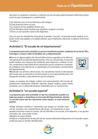 37
descubrir su acepción y orientar su relación con los escudos podrá brindarse diferentes pistas
como las que se proponen a continuación:
1.Se relaciona con el arma defensiva más antigua.
2.Cada provincia tiene el suyo.
3.La mayoría de los apellidos tienen uno.
4.El de Mendoza tiene laureles que significan la gloria y el éxito.
5.Tiene un sol naciente como el de Argentina.
Una vez que los estudiantes descubran la palabra “escudo”, el docente puede explicar la re-
lación entre esta palabra y la palabra blasón, para finalmente relacionar y explicar el término
“heráldica.”
Actividad 2: “El escudo de mi departamento”
La propuesta para esta actividad, es que los estudiantes puedan, mediante el uso de las TICs,
investigar y conocer sobre la heráldica de su departamento:
●Buscar en alguna página de internet (direcciones sugeridas en la informa-
ción general) el escudo del departamento. Una vez encontrado, el docente
podrá realizar una instancia de mediación para observar y analizar el mis-
mo, nombrando y describiendo los elementos que lo componen e intentan-
do establecer una relación de su significado y las principales características
del departamento.
●Realizada esa primera observación, los estudiantes leerán la descripción
del escudo que se presenta en la información y con la guía del docente, irán
otorgando sentido a cada elemento que lo compone.
Luego, en equipos de trabajo, realizar una representación del escudo de-
partamental empleando distintos soportes (papel madera, papel afiche,
cartulinas, etc.) y utilizando diversos materiales para su construcción
Actividad 3: “un escudo especial”
La propuesta para esta actividad, es que los estudiantes puedan tra-
bajar por grupos y, basándose en el escudo del departamento, diseñar
un escudo nuevo que los represente como equipo, en esta instancia
podrán:
•Elegir distintos símbolos o elementos que tengan un sentido espe-
cial de acuerdo a las características del grupo. Lo importante es que
puedan encontrar cosas en común, tal vez referidas a la escuela, a los deportes, a sus gustos
musicales, etc. para poder incluir.
•Realizar el nuevo diseño.
•Explicar y fundamentar la elección de los nuevos elementos dispuestos en el escudo, expre-
sando por qué se sienten identificados.
 