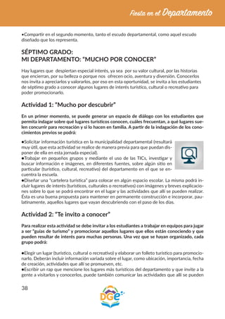 38
•Compartir en el segundo momento, tanto el escudo departamental, como aquel escudo
diseñado que los representa.
SÉPTIMO GRADO:
MI DEPARTAMENTO: “MUCHO POR CONOCER”
Hay lugares que despiertan especial interés, ya sea por su valor cultural, por las historias
que encierran, por su belleza o porque nos ofrecen ocio, aventura y diversión. Conocerlos
nos invita a apreciarlos y valorarlos, por eso en esta oportunidad, se invita a los estudiantes
de séptimo grado a conocer algunos lugares de interés turístico, cultural o recreativo para
poder promocionarlo.
Actividad 1: “Mucho por descubrir”
En un primer momento, se puede generar un espacio de diálogo con los estudiantes que
permita indagar sobre qué lugares turísticos conocen, cuáles frecuentan, a qué lugares sue-
len concurrir para recreación y si lo hacen en familia. A partir de la indagación de los cono-
cimientos previos se podrá:
●Solicitar información turística en la municipalidad departamental (resultará
muy útil, que esta actividad se realice de manera previa para que puedan dis-
poner de ella en esta jornada especial).
●Trabajar en pequeños grupos y mediante el uso de las TICs, investigar y
buscar información e imágenes, en diferentes fuentes, sobre algún sitio en
particular (turístico, cultural, recreativo) del departamento en el que se en-
cuentra la escuela.
●Diseñar una “cartelera turística” para colocar en algún espacio escolar. La misma podrá in-
cluir lugares de interés (turísticos, culturales o recreativos) con imágenes y breves explicacio-
nes sobre lo que se podrá encontrar en el lugar y las actividades que allí se pueden realizar.
Ésta es una buena propuesta para mantener en permanente construcción e incorporar, pau-
latinamente, aquellos lugares que vayan descubriendo con el paso de los días.
Actividad 2: “Te invito a conocer”
Para realizar esta actividad se debe invitar a los estudiantes a trabajar en equipos para jugar
a ser “guías de turismo” y promocionar aquellos lugares que ellos están conociendo y que
pueden resultar de interés para muchas personas. Una vez que se hayan organizado, cada
grupo podrá:
●Elegir un lugar (turístico, cultural o recreativo) y elaborar un folleto turístico para promocio-
narlo. Deberán incluir información variada sobre el lugar, como ubicación, importancia, fecha
de creación, actividades que allí se promueven, etc.
●Escribir un rap que mencione los lugares más turísticos del departamento y que invite a la
gente a visitarlos y conocerlos, puede también comunicar las actividades que allí se pueden
 