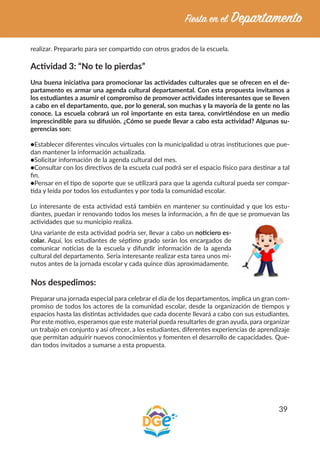 39
realizar. Prepararlo para ser compartido con otros grados de la escuela.
Actividad 3: “No te lo pierdas”
Una buena iniciativa para promocionar las actividades culturales que se ofrecen en el de-
partamento es armar una agenda cultural departamental. Con esta propuesta invitamos a
los estudiantes a asumir el compromiso de promover actividades interesantes que se lleven
a cabo en el departamento, que, por lo general, son muchas y la mayoría de la gente no las
conoce. La escuela cobrará un rol importante en esta tarea, convirtiéndose en un medio
imprescindible para su difusión. ¿Cómo se puede llevar a cabo esta actividad? Algunas su-
gerencias son:
●Establecer diferentes vínculos virtuales con la municipalidad u otras instituciones que pue-
dan mantener la información actualizada.
●Solicitar información de la agenda cultural del mes.
●Consultar con los directivos de la escuela cual podrá ser el espacio físico para destinar a tal
fin.
●Pensar en el tipo de soporte que se utilizará para que la agenda cultural pueda ser compar-
tida y leída por todos los estudiantes y por toda la comunidad escolar.
Lo interesante de esta actividad está también en mantener su continuidad y que los estu-
diantes, puedan ir renovando todos los meses la información, a fin de que se promuevan las
actividades que su municipio realiza.
Una variante de esta actividad podría ser, llevar a cabo un noticiero es-
colar. Aquí, los estudiantes de séptimo grado serán los encargados de
comunicar noticias de la escuela y difundir información de la agenda
cultural del departamento. Sería interesante realizar esta tarea unos mi-
nutos antes de la jornada escolar y cada quince días aproximadamente.
Nos despedimos:
Preparar una jornada especial para celebrar el día de los departamentos, implica un gran com-
promiso de todos los actores de la comunidad escolar, desde la organización de tiempos y
espacios hasta las distintas actividades que cada docente llevará a cabo con sus estudiantes.
Por este motivo, esperamos que este material pueda resultarles de gran ayuda, para organizar
un trabajo en conjunto y así ofrecer, a los estudiantes, diferentes experiencias de aprendizaje
que permitan adquirir nuevos conocimientos y fomenten el desarrollo de capacidades. Que-
dan todos invitados a sumarse a esta propuesta.
 
