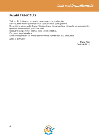 4
PALABRAS INICIALES
Vivir un día distinto en la escuela como manera de celebración.
Darse cuenta de que podemos hacer cosas distintas para aprender.
Reconocerse como parte de una historia, de una comunidad que comparte un sueño común,
que somos un nosotros, que lo hacemos.
Descubrir que podemos aportar a ese sueño colectivo.
Conocer y amar Mendoza.
Estas son algunas de las metas que queremos alcanzar con esta propuesta.
¡Ojalá la disfruten!
María Julia
Otoño de 2019
 
