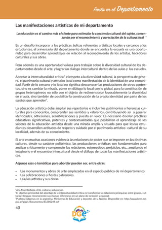 40
Las manifestaciones artísticas de mi departamento
La educación es el camino más eficiente para estimular la conciencia cultural del sujeto, comen-
zando por el reconocimiento y apreciación de la cultura local ¹
Es un desafío incorporar a las prácticas áulicas referentes artísticos locales y cercanos a los
estudiantes, el aniversario del departamento donde se encuentra la escuela es una oportu-
nidad para desarrollar aprendizajes en relación al reconocimiento de los artistas, hacedores
culturales y sus obras.
Pero además es una oportunidad valiosa para trabajar sobre la diversidad cultural de los de-
partamentos desde el arte, y lograr un diálogo intercultural dentro de las aulas y las escuelas.
Abordar la interculturalidad crítica², el respeto a la diversidad cultural, la perspectiva de géne-
ro, el patrimonio cultural y artístico local como manifestación de la identidad de una comuni-
dad. Partir de lo cercano y lo local no significa desconocer las producciones de otros contex-
tos, sino es cambiar la mirada, poner en diálogo lo local con lo global, para la constitución de
grupos heterogéneos no sólo con el objeto de redimensionar favorablemente la diversidad
en el aula, sino también de posibilitar la construcción de la propia identidad por parte de los
sujetos que aprenden³.
La educación artística debe ampliar sus repertorios e incluir los patrimonios y herencias cul-
turales para conocerlos, comprender sus sentidos y valorarlos, contribuyendo así a generar
identidades, adhesiones, sensibilizaciones y puesta en valor. Es necesario diseñar prácticas
educativas significativas, potentes y contextualizadas que posibiliten el aprendizaje de los
saberes de la educación artística desde una mirada amplia y situada para que los/as estu-
diantes desarrollen actitudes de respeto y cuidado por el patrimonio artístico- cultural de su
localidad, además de su conocimiento.
El arte en muchas ocasiones evidencia las relaciones de poder que se imponen en las distintas
culturas, desde su carácter polisémico, las producciones artísticas son fundamentales para
analizar críticamente y comprender las relaciones, estereotipos, prejuicios, etc., ampliando el
imaginario y el encuentro intercultural desde el diálogo de todas las manifestaciones artísti-
cas.
Algunos ejes o temáticas para abordar pueden ser, entre otras:
•	 Los monumentos y obras de arte emplazadas en el espacio público de mi departamento.
•	 Las celebraciones y fiestas patronales.
•	 Las/los artistas y sus obras.
¹Ana Mae Barboza. Arte, cultura y educación.
²El objetivo primordial del abordaje de la interculturalidad crítica es transformar las relaciones jerárquicas entre grupos, cul-
turas y lenguas reconociendo sus mutuas diferencias en un plano de inclusión y equidad.
³Pueblos indígenas en la argentina. Ministerio de Educación y deportes de la Nación. Disponible en: http://www.bnm.me.
gov.ar/giga1/documentos/EL005249.pdf
 