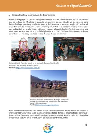 41
•	 Sitios culturales y patrimoniales del departamento.
A modo de ejemplo se presentan algunas manifestaciones, celebraciones, fiestas patronales
que se realizan en Mendoza, el docente se convierte en investigador de su contexto para
llevar al aula propuestas y manifestaciones artísticas desde una mirada amplia e inclusiva del
departamento de su escuela. Es una valiosa oportunidad para conocer, valorar, pensar y re-
pensar las diversas producciones artísticas cercanas a los estudiantes. Producciones que nos
ofrecen otra manera de mirar la realidad y habitarla, no solo desde su dimensión formal sino
además de los valores y sentidos que se desprenden de las mismas.
Celebración de la Virgen del Rosario en las lagunas de Guanacache en Lavalle.
Bodegones que se realizan durante el festejo.
Fuente: http://www.diariouno.com.ar/
Fiesta del Veranador. Bardas Blancas. Malargüe. Fecha cuan-
do bajan desde las montañas los puesteros que criaron sus
cabras y chivos en verano.
Fuente: http://prensahcdmalargue.blogspot.com
Otra celebración que habita las calles, plazas, uniones vecinales, en los meses de febrero y
marzo son los Carnavales, como acontecimiento estético donde se integran todos los lengua-
jes artísticos. A partir de estas manifestaciones se puede analizar y comprender las influencias
de distintas culturas en la construcción de nuestra identidad cultural.
 