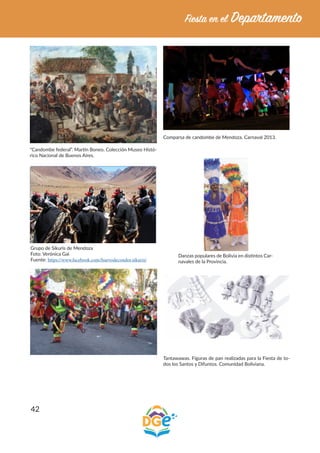 42
“Candombe federal”. Martín Boneo. Colección Museo Histó-
rico Nacional de Buenos Aires.
Comparsa de candombe de Mendoza. Carnaval 2013.
Grupo de Sikuris de Mendoza
Foto: Verónica Gai
Fuente: https://www.facebook.com/huevodecondor.sikuris/
Danzas populares de Bolivia en distintos Car-
navales de la Provincia.
Tantawawas. Figuras de pan realizadas para la Fiesta de to-
dos los Santos y Difuntos. Comunidad Boliviana.
 