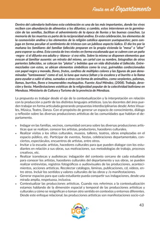 43
Dentro del calendario boliviano esta celebración es una de las más importantes, donde los vivos
reciben con abundancia de alimentos a los difuntos; a cambio, estos intervienen en la germina-
ción de las semillas, facilitan el advenimiento de la época de lluvias y las buenas cosechas. La
memoria de los muertos es parte de la reciprocidad andina. En esta celebración, los elementos de
la cosmovisión andina y los elementos de la religión católica aparecen yuxtapuestos; pero con-
juga en forma peculiar el sentimiento de tristeza con un jubiloso aspecto lúdico. El día Iro por la
mañana los familiares del familiar fallecido preparan en la propia vivienda la “mesa” o “altar”
para esperar su alma. Esta consta de tres niveles en forma escalonada que se cubren con un paño
-negro- si el difunto era adulto y -blanco- si era niño. Sobre la misma se disponen elementos que
evocan al familiar ausente: un retrato del mismo, un cartel con su nombre, fotografías de otros
parientes fallecidos, se colocan los “platos” y bebidas que en vida disfrutaba el fallecido. Entre-
mezclados con estos, se ubican elementos simbólicos como la cruz, guirnaldas confeccionadas
con papel negro y morado, flores, frutos, confites de múltiples colores y las figuras de pan deno-
minadas “tantawawas” como el sol, la luna que nunca faltan y la escalera y el burrito o la llama
para ayudar a subir el alma, sumadas a otras con forma de animalitos, como serpientes, palomas,
llamas, burritos, flores e innumerables muñequitos. Fuente: Azul Méndez, (2008). Trabajo, devo-
ción y fiesta. Manifestaciones estéticas de la religiosidad popular de la colectividad boliviana en
Mendoza. Ministerio de Cultura y Turismo de la provincia de Mendoza.
La propuesta es trabajar desde el eje de la contextualización y la interpretación en relación
con la producción a partir de los distintos lenguajes artísticos. Los/as docentes del área pue-
den trabajar en forma articulada generando propuestas interdisciplinarias desde: Artes Visua-
les, Música, Teatro, Danza. Con el propósito de generar un espacio de conocimiento, diálogo
y reflexión sobre las diversas producciones artísticas de las comunidades que habitan el de-
partamento.
•	 Indagar en las familias, vecinos, comunidad cercana sobre las diversas producciones artís-
ticas que se realizan, conocer los artistas, productores, hacedores culturales.
•	 Realizar visitas a los sitios culturales, museos, talleres, teatros, obras emplazadas en el
espacio público, etc. Participar de eventos, fiestas, celebraciones departamentales, con-
ciertos, espectáculos, encuentros de artistas, entre otros.
•	 Invitar a la escuela: artistas, hacedores culturales para que pueden dialogar con los estu-
diantes en relación a sus obras, sus motivaciones, sus metodologías de trabajo, procesos
creativos, etc.
•	 Realizar iconotecas y audiotecas: indagación del contexto cercano de cada estudiante
para conocer los artistas, hacedores culturales del departamento y sus obras, se pueden
realizar entrevistas, registros fotográficos o audiovisuales de las producciones, aconteci-
mientos, acciones artísticas. Recolectar catálogos, láminas, publicaciones, cd, videos, en-
tre otros. Incluir los sentidos y valores culturales de las obras y /o manifestaciones.
•	 Generar espacios para que cada estudiante pueda compartir sus indagaciones, desde una
mirada amplia, respetuosa, inclusiva.
•	 Contextualizar las producciones artísticas. Cuando nos referimos a la contextualización
estamos hablando de la dimensión espacial y temporal de las producciones artísticas y
culturales y cómo se resignifican o toman otro sentido en contextos y entornos diferentes.
Desde este enfoque relacional, las producciones artísticas son manifestaciones socio-cul-
 