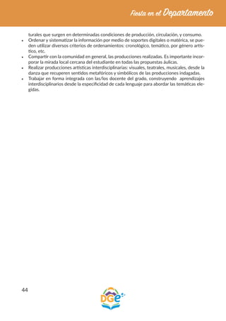 44
turales que surgen en determinadas condiciones de producción, circulación, y consumo.
•	 Ordenar y sistematizar la información por medio de soportes digitales o matérica, se pue-
den utilizar diversos criterios de ordenamientos: cronológico, temático, por género artís-
tico, etc.
•	 Compartir con la comunidad en general, las producciones realizadas. Es importante incor-
porar la mirada local cercana del estudiante en todas las propuestas áulicas.
•	 Realizar producciones artísticas interdisciplinarias: visuales, teatrales, musicales, desde la
danza que recuperen sentidos metafóricos y simbólicos de las producciones indagadas.
•	 Trabajar en forma integrada con las/los docente del grado, construyendo aprendizajes
interdisciplinarios desde la especificidad de cada lenguaje para abordar las temáticas ele-
gidas.
 
