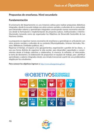 46
Propuestas de enseñanza. Nivel secundario
Fundamentación
El aniversario del departamento es una instancia valiosa para realizar propuestas didácticas
integradas, donde la escuela trabaja con otros actores sociales y culturales de su comunidad,
para desarrollar saberes y aprendizajes integrados construyendo nuevos escenarios educati-
vos desde la formulación e implementación de proyectos áulicos, institucionales e interins-
titucionales tomando como eje organizador los Objetivos de Desarrollo Sostenible de Las
Naciones Unidas.
La propuesta es organizar nuevos escenarios de enseñanza y aprendizaje en articulación con
otros actores sociales y culturales de su contexto (Municipalidades, Uniones Vecinales, Mu-
seos, Bibliotecas, Entidades públicas, etc.).
Repensar el tiempo, el espacio y los agrupamientos, organización y gestión de las clases, o
sea una forma distinta de organizar la vida escolar, para desarrollar capacidades y conoci-
mientos desde el trabajo colectivo y colaborativo, la vivencia, la reflexión, el intercambio,
la toma de decisiones y la elaboración de propuestas en equipos de trabajo, para planificar
aprendizajes y saberes integrados desde una mirada transversal a partir de una problemática
elegida por los estudiantes.
Para conocer los objetivos ingresar a: http://www.odsargentina.gob.ar/
 