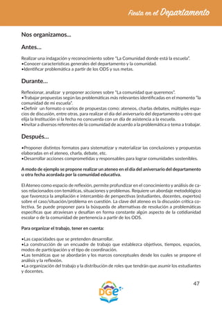 47
Nos organizamos...
Antes…
Realizar una indagación y reconocimiento sobre “La Comunidad donde está la escuela”.
•Conocer características generales del departamento y la comunidad.
•Identificar problemática a partir de los ODS y sus metas.
Durante…
Reflexionar, analizar y proponer acciones sobre “La comunidad que queremos”.
•Trabajar propuestas según las problemáticas más relevantes identificadas en el momento “la
comunidad de mi escuela”.
•Definir un formato o varios de propuestas como: ateneos, charlas debates, múltiples espa-
cios de discusión, entre otras, para realizar el día del aniversario del departamento u otro que
elija la Institución si la fecha no concuerda con un día de asistencia a la escuela.
•Invitar a diversos referentes de la comunidad de acuerdo a la problemática o tema a trabajar.
Después…
•Proponer distintos formatos para sistematizar y materializar las conclusiones y propuestas
elaboradas en el ateneo, charla, debate, etc.
•Desarrollar acciones comprometidas y responsables para lograr comunidades sostenibles.
A modo de ejemplo se propone realizar un ateneo en el día del aniversario del departamento
u otra fecha acordada por la comunidad educativa.
El Ateneo como espacio de reflexión, permite profundizar en el conocimiento y análisis de ca-
sos relacionados con temáticas, situaciones y problemas. Requiere un abordaje metodológico
que favorezca la ampliación e intercambio de perspectivas (estudiantes, docentes, expertos)
sobre el caso/situación/problema en cuestión. La clave del ateneo es la discusión crítica co-
lectiva. Se puede proponer para la búsqueda de alternativas de resolución a problemáticas
específicas que atraviesan y desafían en forma constante algún aspecto de la cotidianidad
escolar o de la comunidad de pertenencia a partir de los ODS.
Para organizar el trabajo, tener en cuenta:
•Las capacidades que se pretenden desarrollar.
•La construcción de un encuadre de trabajo que establezca objetivos, tiempos, espacios,
modos de participación y el tipo de coordinación.
•Las temáticas que se abordarán y los marcos conceptuales desde los cuales se propone el
análisis y la reflexión.
•La organización del trabajo y la distribución de roles que tendrán que asumir los estudiantes
y docentes.
 