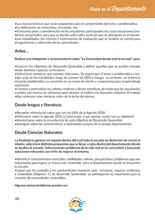 48
•Los marcos teóricos que serán propuestos para el conocimiento del tema o problemática.
•La elaboración de entrevistas, encuestas, etc.
•El docente pone a consideración de los estudiantes participantes los casos/situaciones/pro-
blemas presentados, para que se decida cuál/cuáles serán los que se abordarán en el ateneo.
•Las modalidades, los criterios e instrumentos de evaluación que se tendrán en cuenta para
el seguimiento y valoración de los aprendizajes.
Antes...
Realizar una indagación y reconocimiento sobre “La Comunidad donde está la escuela” para:
•Conocer los Objetivos de Desarrollo Sostenible y definir aquellos que se pueden trabajar
desde distintos espacios curriculares.
•Seleccionar temáticas que resulten relevantes. Se espera que el tema o problemática a tra-
bajar surja de los estudiantes, luego de conocer los ODS e indagar su contexto, así el tema o
situación problemática se convierte en un motor de interés y compromiso para el aprendizaje
autónomo.
•Conocer y profundizar los saberes relativos a dichas temáticas, de modo que los estudiantes
cuenten con marcos de referencia para abordar el análisis y la discusión colectiva. El trabajo
debe comenzar unas semanas antes de la fecha del ateneo.
Desde lengua y literatura:
•Recopilar información sobre qué son los ODS de la Agenda 2030.
•Informarse sobre la Agenda 2030 (¿Cómo surge, a qué apunta, cuáles son su objetivo?)
•Interiorizarse sobre la incumbencia de cada Objetivo de Desarrollo Sostenible.
•Averiguar sobre las características y necesidades propias de su propio departamento.
Desde Ciencias Naturales:
La finalidad es generar un espacio dentro del cual toda la escuela sin distinción de cursos ni
edades seleccione distintas propuestas que se llevar a cabo dentro del departamento donde
se localiza la escuela. Seleccionando problemas de la vida real en la comunidad y buscando
soluciones relevantes con el fin de mejorar el entorno.
•Identificar conocimientos esenciales, habilidades, valores, perspectivas y problemas que son
importantes para lograr un futuro más sostenible para el departamento donde se encuentra
la escuela.
•Lograr que las ciudades y los asentamientos humanos sean inclusivos, seguros, resilientes
y sostenibles (Objetivo 11 de desarrollo Sostenible). La participación es importante para la
creación de comunidades sostenibles.
Algunos temas/problemas pueden ser:
 
