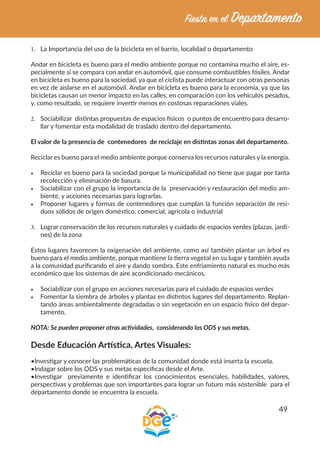 49
1.	 La Importancia del uso de la bicicleta en el barrio, localidad o departamento
Andar en bicicleta es bueno para el medio ambiente porque no contamina mucho el aire, es-
pecialmente si se compara con andar en automóvil, que consume combustibles fósiles. Andar
en bicicleta es bueno para la sociedad, ya que el ciclista puede interactuar con otras personas
en vez de aislarse en el automóvil. Andar en bicicleta es bueno para la economía, ya que las
bicicletas causan un menor impacto en las calles, en comparación con los vehículos pesados,
y, como resultado, se requiere invertir menos en costosas reparaciones viales.
2.	 Sociabilizar distintas propuestas de espacios físicos o puntos de encuentro para desarro-
llar y fomentar esta modalidad de traslado dentro del departamento.
El valor de la presencia de contenedores de reciclaje en distintas zonas del departamento.
Reciclar es bueno para el medio ambiente porque conserva los recursos naturales y la energía.
•	 Reciclar es bueno para la sociedad porque la municipalidad no tiene que pagar por tanta
recolección y eliminación de basura.
•	 Sociabilizar con el grupo la importancia de la preservación y restauración del medio am-
biente, y acciones necesarias para lograrlas.
•	 Proponer lugares y formas de contenedores que cumplan la función separación de resi-
duos sólidos de origen doméstico, comercial, agrícola o industrial
3.	 Lograr conservación de los recursos naturales y cuidado de espacios verdes (plazas, jardi-
nes) de la zona
Estos lugares favorecen la oxigenación del ambiente, como así también plantar un árbol es
bueno para el medio ambiente, porque mantiene la tierra vegetal en su lugar y también ayuda
a la comunidad purificando el aire y dando sombra. Este enfriamiento natural es mucho más
económico que los sistemas de aire acondicionado mecánicos.
•	 Sociabilizar con el grupo en acciones necesarias para el cuidado de espacios verdes
•	 Fomentar la siembra de árboles y plantas en distintos lugares del departamento. Replan-
tando áreas ambientalmente degradadas o sin vegetación en un espacio físico del depar-
tamento.
NOTA: Se pueden proponer otras actividades, considerando los ODS y sus metas.
Desde Educación Artística, Artes Visuales:
•Investigar y conocer las problemáticas de la comunidad donde está inserta la escuela.
•Indagar sobre los ODS y sus metas específicas desde el Arte.
•Investigar previamente e identificar los conocimientos esenciales, habilidades, valores,
perspectivas y problemas que son importantes para lograr un futuro más sostenible para el
departamento donde se encuentra la escuela.
 