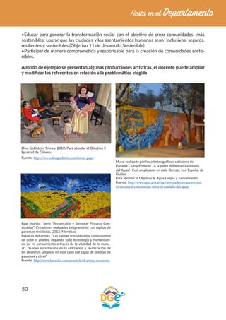 50
•Educar para generar la transformación social con el objetivo de crear comunidades más
sostenibles. Lograr que las ciudades y los asentamientos humanos sean inclusivos, seguros,
resilientes y sostenibles (Objetivo 11 de desarrollo Sostenible).
•Participar de manera comprometida y responsable para la creación de comunidades soste-
nibles.
A modo de ejemplo se presentan algunas producciones artísticas, el docente puede ampliar
y modificar los referentes en relación a la problemática elegida
Dina Goldstein. Snowy. 2010. Para abordar el Objetivo 5
Igualdad de Género.
Fuente: https://www.dinagoldstein.com/home-page/
Mural realizado por los artistas gráficos callejeros de
Panamá Club y Preludio 14, a partir del lema Ciudadanía
del Agua”. Está emplazado en calle Barcala, casi España, de
Ciudad.
Para abordar el Objetivo 6. Agua Limpia y Saneamiento.
Fuente: http://www.agua.gob.ar/dgi/novedades/irrigacion-pin-
to-un-mural-concientizar-sobre-el-cuidado-del-agua.
Egar Murillo. Serie “Recolección y Siembra- Pinturas Con-
struidas”. Creaciones realizadas íntegramente con tapitas de
gaseosas recicladas. 2012. Mendoza.
Palabras del artista “Las tapitas son utilizadas como puntos
de color o píxeles, negando toda tecnología y humanizan-
do así mi pensamiento a través de la vitalidad de lo manu-
al”…“la idea está basada en la utilización y reutilización de
los desechos urbanos, en este caso usé tapas de botellas de
gaseosas y otras”
Fuente: http://www.losandes.com.ar/article/el-artista-recolector.
 