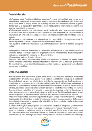 51
Desde Historia:
•Reflexionar sobre “La Comunidad que queremos” es una oportunidad para pensar en la
reducción de las desigualdades como un aspecto fundamental para el desarrollo de la comu-
nidad y discutir en el ámbito escolar los avances y desafíos en la implementación de la agenda
de los ODS y la búsqueda y coordinación inter-institucional e interactores necesaria para
alcanzar esos objetivos y metas.
•Es importante recordar que tanto las problemáticas identificadas como sus determinantes,
están enraizados en lo más profundo de la historia, así como en estructuras socio-económicas
y culturales. En este sentido, no se puede tener un diagnóstico correcto sin indagar sobre el
pasado.
•Se propone la realización de una búsqueda de las características del departamento y del
distrito a partir de la lectura y síntesis de antecedentes históricos.
Para ayudar a identificar y reconocer la/s problemática/s que se van a trabajar, se sugiere
realizar:
-Un registro audiovisual de entrevistas con vecinos, referentes de la comunidad, científicos,
familiares donde se indague sobre los orígenes históricos y el desarrollo de aquellas proble-
máticas que se proponen trabajar y sus determinantes.
-Confeccionar un árbol de antecedentes.
Tomando como base la herramienta de análisis que representa el árbol de decisiones propo-
nemos presentar una síntesis de esos antecedentes relevados y de la discusión que resultará
del análisis grupal sobre las múltiples causas, agentes, inacciones que generaron la situación
que se quiere modificar.
Desde Geografía:
•Paralelamente a las actividades que se efectúan en la escuela para identificar, reconocer y
seleccionar la/s problemática/s que se van a trabajar en el ateneo, se sugiere la realización
de un trabajo de campo por el distrito (o si el distrito es muy extenso simplemente por el
espacio que se considere adecuado). Esta actividad tendrá dos finalidades: por un lado entrar
en contacto con diferentes problemáticas socio-territoriales detectadas en el trabajo áulico y,
por otro, establecer un vínculo cara a cara con los vecinos afectados. El docente y sus alumnxs
deberán entonces planificar previamente el recorrido, los lugares a visitar, la duración de la
salida y otros aspectos propios de este tipo de actividades. También deberán construir una
encuesta que será el instrumento que utilizarán para recabar la opinión de los vecinos.
•Algo muy importante y fundamental para el trabajo de campo será contar con una cartogra-
fía adecuada. En este sentido se deberá realizar una tarea de indagación acerca de los mapas
disponibles (en la escuela o fuera de ella) y también se deberá trabajar con las imágenes de
google maps y google earth.
•Durante el trabajo de campo puede ser sumamente útil tomar fotografías y/o filmar todo
aquello que resulte pertinente para luego confeccionar un registro visual/audiovisual.
•Una vez realizado el trabajo de campo se procederá a confeccionar un primer mapa mural
del distrito en el cual se volcará la información recogida identificando especialmente la/s
problemática/s. Para ello el grupo deberá tener particular cuidado en utilizar una simbología
 