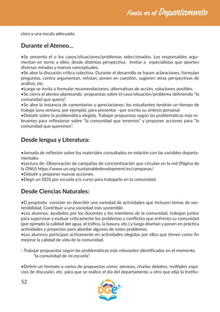 52
clara y una escala adecuada.
Durante el Ateneo...
•Se presenta el o los casos/situaciones/problemas seleccionados. Los responsables argu-
mentan en torno a ellos, desde distintas perspectiva. Invitar a especialistas que aporten
diversas miradas y marcos conceptuales.
•Se abre la discusión crítica colectiva. Durante el desarrollo se hacen aclaraciones, formulan
preguntas, contra argumentan, refutan, ponen en cuestión, sugieren otras perspectivas de
análisis, etc.
•Luego se invita a formular recomendaciones, alternativas de acción, soluciones posibles.
•Se cierra el ateneo planteando propuestas sobre el caso/situación/problema definiendo “la
comunidad que quiero”.
•Se abre la instancia de comentarios y apreciaciones; los estudiantes tendrán un tiempo de
trabajo (una semana, por ejemplo), para presentar –por escrito su síntesis personal.
•Debatir sobre la problemática elegida. Trabajar propuestas según las problemáticas más re-
levantes para reflexionar sobre “la comunidad que tenemos” y proponer acciones para “la
comunidad que queremos”.
Desde lengua y Literatura:
•Jornada de reflexión sobre los materiales consultados en relación con las variables departa-
mentales
•Lectura de: Observación de campañas de concientización que circulan en la red (Página de
la ONU) https://www.un.org/sustainabledevelopment/es/campanas/
•Debatir y proponer nuevas acciones.
•Elegir un ODS por escuela y/o curso para trabajarlo en la comunidad.
Desde Ciencias Naturales:
•El propósito consiste en describir una variedad de actividades que incluyen temas de sos-
tenibilidad. Contribuir a una sociedad más sostenible.
•Los alumnos, ayudados por los docentes y los miembros de la comunidad, trabajan juntos
para supervisar y evaluar críticamente los problemas y conflictos que enfrenta su comunidad
(por ejemplo la calidad del agua, el tráfico, la basura, etc.) y luego diseñan y ponen en práctica
actividades y proyectos para abordar algunos de estos problemas.
•Los alumnos participan activamente en actividades elegidas por ellos que tienen como fin
mejorar la calidad de vida de la comunidad.
- Trabajar propuestas según las problemáticas más relevantes identificadas en el momento
“la comunidad de mi escuela”.
•Definir un formato o varios de propuestas como: ateneos, charlas debates, múltiples espa-
cios de discusión, etc. para que se realice el día del departamento u otro que elija la Institu-
 