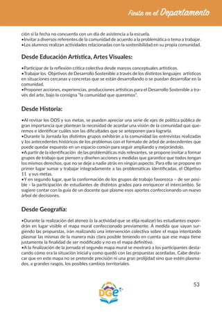 53
ción si la fecha no concuerda con un día de asistencia a la escuela.
•Invitar a diversos referentes de la comunidad de acuerdo a la problemática o tema a trabajar.
•Los alumnos realizan actividades relacionadas con la sostenibilidad en su propia comunidad.
Desde Educación Artística, Artes Visuales:
•Participar de la reflexión crítica colectiva desde marcos conceptuales artísticos.
•Trabajar los Objetivos de Desarrollo Sostenible a través de los distintos lenguajes artísticos
en situaciones cercanas y concretas que se están desarrollando o se puedan desarrollar en la
comunidad.
•Proponer acciones, experiencias, producciones artísticas para el Desarrollo Sostenible a tra-
vés del arte, bajo la consigna “la comunidad que queremos”.
Desde Historia:
•Al revisar los ODS y sus metas, se pueden apreciar una serie de ejes de política pública de
gran importancia que plantean la necesidad de acordar una visión de la comunidad que que-
remos e identificar cuáles son las dificultades que se anteponen para lograrla.
•Durante la Jornada los distintos grupos exhibirán a la comunidad las entrevistas realizadas
y los antecedentes históricos de los problemas con el formato de árbol de antecedentes que
puede quedar expuesto en un espacio común para seguir ampliando y mejorándolo.
•A partir de la identificación de las problemáticas más relevantes, se propone invitar a formar
grupos de trabajo que piensen y diseñen acciones y medidas que garantice que todos tengan
los mismos derechos, que no se deje a nadie atrás en ningún aspecto. Para ello se propone en
primer lugar sumar y trabajar integradamente a las problemáticas identificadas, el Objetivo
11 y sus metas.
•Y en segundo lugar, que la conformación de los grupos de trabajo favorezca – de ser posi-
ble - la participación de estudiantes de distintos grados para enriquecer el intercambio. Se
sugiere contar con la guía de un docente que plasme esos aportes confeccionando un nuevo
árbol de decisiones.
Desde Geografía:
•Durante la realización del ateneo (o la actividad que se elija realizar) lxs estudiantes expon-
drán en lugar visible el mapa mural confeccionado previamente. A medida que vayan sur-
giendo las propuestas, irán realizando una intervención colectiva sobre el mapa intentando
plasmar las mismas de la manera más clara posible teniendo en cuenta que ese mapa tiene
justamente la finalidad de ser modificado y no es el mapa definitivo.
•A la finalización de la jornada el segundo mapa mural se mostrará a los participantes desta-
cando cómo era la situación inicial y como quedó con las propuestas acordadas. Cabe desta-
car que en este mapa no se pretende precisión ni una gran prolijidad sino que estén plasma-
dos, a grandes rasgos, los posibles cambios territoriales.
 