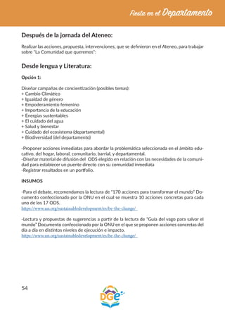 54
Después de la jornada del Ateneo:
Realizar las acciones, propuesta, intervenciones, que se definieron en el Ateneo, para trabajar
sobre “La Comunidad que queremos”:
Desde lengua y Literatura:
Opción 1:
Diseñar campañas de concientización (posibles temas):
+ Cambio Climático
+ Igualdad de género
+ Empoderamiento femenino
+ Importancia de la educación
+ Energías sustentables
+ El cuidado del agua
+ Salud y bienestar
+ Cuidado del ecosistema (departamental)
+ Biodiversidad (del departamento)
-Proponer acciones inmediatas para abordar la problemática seleccionada en el ámbito edu-
cativo, del hogar, laboral, comunitario, barrial, y departamental.
-Diseñar material de difusión del ODS elegido en relación con las necesidades de la comuni-
dad para establecer un puente directo con su comunidad inmediata
-Registrar resultados en un portfolio.
INSUMOS
-Para el debate, recomendamos la lectura de “170 acciones para transformar el mundo” Do-
cumento confeccionado por la ONU en el cual se muestra 10 acciones concretas para cada
uno de los 17 ODS.
https://www.un.org/sustainabledevelopment/es/be-the-change/
-Lectura y propuestas de sugerencias a partir de la lectura de “Guía del vago para salvar el
mundo” Documento confeccionado por la ONU en el que se proponen acciones concretas del
día a día en distintos niveles de ejecución e impacto.
https://www.un.org/sustainabledevelopment/es/be-the-change/
 