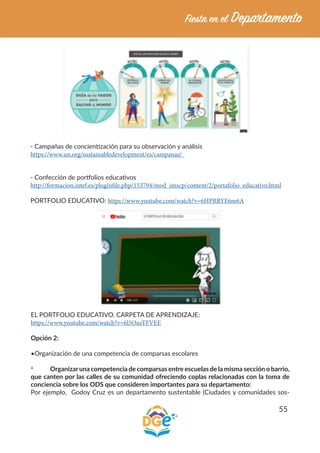 55
- Campañas de concientización para su observación y análisis
https://www.un.org/sustainabledevelopment/es/campanas/
- Confección de portfolios educativos
http://formacion.intef.es/pluginfile.php/153794/mod_imscp/content/2/portafolio_educativo.html
PORTFOLIO EDUCATIVO: https://www.youtube.com/watch?v=6HPRRYE6m6A
EL PORTFOLIO EDUCATIVO. CARPETA DE APRENDIZAJE:
https://www.youtube.com/watch?v=6l5OasTFVEE
Opción 2:
•Organización de una competencia de comparsas escolares
*	 Organizaruna competencia de comparsas entre escuelas de la misma sección o barrio,
que canten por las calles de su comunidad ofreciendo coplas relacionadas con la toma de
conciencia sobre los ODS que consideren importantes para su departamento:
Por ejemplo, Godoy Cruz es un departamento sustentable (Ciudades y comunidades sos-
 