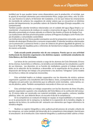 56
tenibles) por lo que pueden tomar como disparadores para la producción: el reciclaje, que
le aporta al municipio elementos para entrenamiento físico, juegos para niños, arte; la ciclo-
vía, que favorece la salud y el bienestar del ciudadano, a la vez que reduce las emanaciones
de monóxido de carbono; los cargadores de celular solares que se encuentran en distintos
puntos del departamento, las pantallas solares de Estación Benegas (Energía asequible y no
contaminante).
También pueden abordar temáticas relacionadas con el cuidado del agua (Agua limpia y sa-
neamiento) y la presencia de residuos en canales o reservorios de agua. Es el caso de la pro-
blemática presentada en el pozo ubicado en el Barrio San Andrés al Oeste de Godoy Cruz.
Las instituciones del Este provincial pueden sumarse al Programa Ecológico Junín Punto Lim-
pio (Ciudades y comunidades sostenibles)
Las instituciones de Las Heras pueden acompañar una de las propuestas comunales, que es la
siembra de almácigos (Producción y consumo responsable). O abordar temáticas relacionadas
con la prevención y asistencia frente a casos de violencia de género (Igualdad de género). La
Casa de la Mujer de Uspallata junto a referentes de Gendarmería trabajan esta problemática
de manera articulada.
*	 Cada escuela puede presentar más de una comparsa. Puesto que es una actividad
institucional, los docentes organizarán a los distintos equipos combinando estudiantes de
Ciclo Básico y de Ciclo Orientado.
*	 Las letras de las canciones estarán a cargo de los alumnos de Ciclo Orientado. El tono
de las mismas, humorístico o reflexivo, y la temática será decidido por los estudiantes a partir
de sus intereses. Los docentes, en su función de mediadores, guiarán el trabajo orientán-
dolos en la selección de las temáticas a desarrollar, en la organización de los grupos, en la
disposición del tiempo de trabajo y les presentarán a los alumnos “chirigotas” como modelo
de escritura y videos de comparsas reconocidas.
*	 Esta actividad implica un trabajo cooperativo con los docentes de música, quienes
organizarán y guiarán a los estudiantes del Ciclo Básico. Estos, acompañarán las letras de las
chirigotas con percusión. Los elementos que se utilizarán serán reciclados, como tachos, va-
sos de plástico, palos. También acompañarán marcando el ritmo con sus manos.
*	 Esta actividad implica un trabajo cooperativo con los/las docentes de Artes Visuales,
quienes organizarán y guiarán a los estudiantes del Ciclo Básico en la confección del vestua-
rio. El mismo debe ser construido con material reciclable, como papeles, cartones, botellas
plásticas, telas, etc, que deberán llevar a la escuela el día de la competencia.
*	 En la competencia se evaluará el trabajo en equipo, la responsabilidad y el compromi-
so en la presentación de la comparsa, la claridad en la exposición de la temática elegida, la
agudeza de las letras y la confección del vestuario con elementos que hagan referencia a la
temática elegida.
*	 Realizar un registro fotográfico y otro audiovisual del proceso de armado y diseño de
las comparsas, así como también del desarrollo de la competencia intercolegial y barrial para
el anecdotario de la Institución. Este material fotográfico y audiovisual debe subirse a Insta-
 