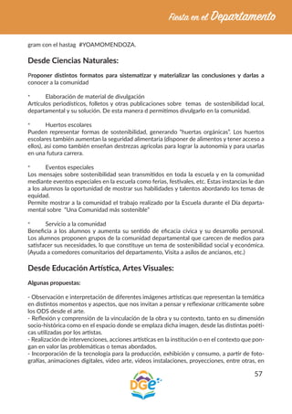 57
gram con el hastag #YOAMOMENDOZA.
Desde Ciencias Naturales:
Proponer distintos formatos para sistematizar y materializar las conclusiones y darlas a
conocer a la comunidad
*	 Elaboración de material de divulgación
Artículos periodísticos, folletos y otras publicaciones sobre temas de sostenibilidad local,
departamental y su solución. De esta manera d permitimos divulgarlo en la comunidad.
*	 Huertos escolares
Pueden representar formas de sostenibilidad, generando “huertas orgánicas”. Los huertos
escolares también aumentan la seguridad alimentaria (disponer de alimentos y tener acceso a
ellos), así como también enseñan destrezas agrícolas para lograr la autonomía y para usarlas
en una futura carrera.
*	 Eventos especiales
Los mensajes sobre sostenibilidad sean transmitidos en toda la escuela y en la comunidad
mediante eventos especiales en la escuela como ferias, festivales, etc. Estas instancias le dan
a los alumnos la oportunidad de mostrar sus habilidades y talentos abordando los temas de
equidad.
Permite mostrar a la comunidad el trabajo realizado por la Escuela durante el Día departa-
mental sobre “Una Comunidad más sostenible”
*	 Servicio a la comunidad
Beneficia a los alumnos y aumenta su sentido de eficacia cívica y su desarrollo personal.
Los alumnos proponen grupos de la comunidad departamental que carecen de medios para
satisfacer sus necesidades, lo que constituye un tema de sostenibilidad social y económica.
(Ayuda a comedores comunitarios del departamento, Visita a asilos de ancianos, etc.)
Desde Educación Artística, Artes Visuales:
Algunas propuestas:
- Observación e interpretación de diferentes imágenes artísticas que representan la temática
en distintos momentos y aspectos, que nos invitan a pensar y reflexionar críticamente sobre
los ODS desde el arte.
- Reflexión y comprensión de la vinculación de la obra y su contexto, tanto en su dimensión
socio-histórica como en el espacio donde se emplaza dicha imagen, desde las distintas poéti-
cas utilizadas por los artistas.
- Realización de intervenciones, acciones artísticas en la institución o en el contexto que pon-
gan en valor las problemáticas o temas abordados.
- Incorporación de la tecnología para la producción, exhibición y consumo, a partir de foto-
grafías, animaciones digitales, video arte, videos instalaciones, proyecciones, entre otras, en
 