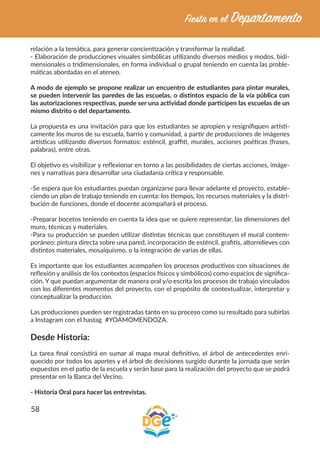 58
relación a la temática, para generar concientización y transformar la realidad.
- Elaboración de producciones visuales simbólicas utilizando diversos medios y modos, bidi-
mensionales o tridimensionales, en forma individual o grupal teniendo en cuenta las proble-
máticas abordadas en el ateneo.
A modo de ejemplo se propone realizar un encuentro de estudiantes para pintar murales,
se pueden intervenir las paredes de las escuelas, o distintos espacio de la vía pública con
las autorizaciones respectivas, puede ser una actividad donde participen las escuelas de un
mismo distrito o del departamento.
La propuesta es una invitación para que los estudiantes se apropien y resignifiquen artísti-
camente los muros de su escuela, barrio y comunidad, a partir de producciones de imágenes
artísticas utilizando diversos formatos: esténcil, graffiti, murales, acciones poéticas (frases,
palabras), entre otras.
El objetivo es visibilizar y reflexionar en torno a las posibilidades de ciertas acciones, imáge-
nes y narrativas para desarrollar una ciudadanía crítica y responsable.
-Se espera que los estudiantes puedan organizarse para llevar adelante el proyecto, estable-
ciendo un plan de trabajo teniendo en cuenta: los tiempos, los recursos materiales y la distri-
bución de funciones, donde el docente acompañará el proceso.
-Preparar bocetos teniendo en cuenta la idea que se quiere representar, las dimensiones del
muro, técnicas y materiales.
-Para su producción se pueden utilizar distintas técnicas que constituyen el mural contem-
poráneo: pintura directa sobre una pared, incorporación de esténcil. grafitis, altorrelieves con
distintos materiales, mosaiquismo, o la integración de varias de ellas.
Es importante que los estudiantes acompañen los procesos productivos con situaciones de
reflexión y análisis de los contextos (espacios físicos y simbólicos) como espacios de significa-
ción. Y que puedan argumentar de manera oral y/o escrita los procesos de trabajo vinculados
con los diferentes momentos del proyecto, con el propósito de contextualizar, interpretar y
conceptualizar la producción.
Las producciones pueden ser registradas tanto en su proceso como su resultado para subirlas
a Instagram con el hastag #YOAMOMENDOZA.
Desde Historia:
La tarea final consistirá en sumar al mapa mural definitivo, el árbol de antecedentes enri-
quecido por todos los aportes y el árbol de decisiones surgido durante la jornada que serán
expuestos en el patio de la escuela y serán base para la realización del proyecto que se podrá
presentar en la Banca del Vecino.
- Historia Oral para hacer las entrevistas.
 
