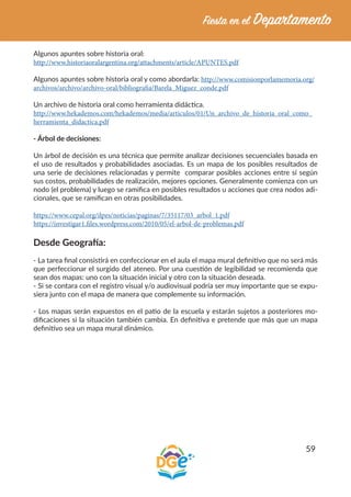 59
Algunos apuntes sobre historia oral:
http://www.historiaoralargentina.org/attachments/article/APUNTES.pdf
Algunos apuntes sobre historia oral y como abordarla: http://www.comisionporlamemoria.org/
archivos/archivo/archivo-oral/bibliografia/Barela_Miguez_conde.pdf
Un archivo de historia oral como herramienta didáctica.
http://www.hekademos.com/hekademos/media/articulos/01/Un_archivo_de_historia_oral_como_
herramienta_didactica.pdf
- Árbol de decisiones:
Un árbol de decisión es una técnica que permite analizar decisiones secuenciales basada en
el uso de resultados y probabilidades asociadas. Es un mapa de los posibles resultados de
una serie de decisiones relacionadas y permite comparar posibles acciones entre sí según
sus costos, probabilidades de realización, mejores opciones. Generalmente comienza con un
nodo (el problema) y luego se ramifica en posibles resultados u acciones que crea nodos adi-
cionales, que se ramifican en otras posibilidades.
https://www.cepal.org/ilpes/noticias/paginas/7/35117/03_arbol_1.pdf
https://investigar1.files.wordpress.com/2010/05/el-arbol-de-problemas.pdf
Desde Geografía:
- La tarea final consistirá en confeccionar en el aula el mapa mural definitivo que no será más
que perfeccionar el surgido del ateneo. Por una cuestión de legibilidad se recomienda que
sean dos mapas: uno con la situación inicial y otro con la situación deseada.
- Si se contara con el registro visual y/o audiovisual podría ser muy importante que se expu-
siera junto con el mapa de manera que complemente su información.
- Los mapas serán expuestos en el patio de la escuela y estarán sujetos a posteriores mo-
dificaciones si la situación también cambia. En definitiva e pretende que más que un mapa
definitivo sea un mapa mural dinámico.
 