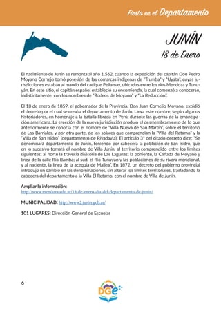 6
JUNÍN
18 de Enero
El nacimiento de Junín se remonta al año 1.562, cuando la expedición del capitán Don Pedro
Moyano Cornejo tomó posesión de las comarcas indígenas de “Trumba” y “Uyata”, cuyas ju-
risdicciones estaban al mando del cacique Pellamay, ubicadas entre los ríos Mendoza y Tunu-
yán. En este sitio, el capitán español estableció su encomienda, la cual comenzó a conocerse,
indistintamente, con los nombres de “Rodeos de Moyano” y “La Reducción”.
El 18 de enero de 1859, el gobernador de la Provincia, Don Juan Cornelio Moyano, expidió
el decreto por el cual se creaba el departamento de Junín. Lleva este nombre, según algunos
historiadores, en homenaje a la batalla librada en Perú, durante las guerras de la emancipa-
ción americana. La erección de la nueva jurisdicción produjo el desmembramiento de lo que
anteriormente se conocía con el nombre de “Villa Nueva de San Martín”, sobre el territorio
de Los Barriales, y por otra parte, de los solares que comprendían la “Villa del Retamo” y la
“Villa de San Isidro” (departamento de Rivadavia). El artículo 3º del citado decreto dice: “Se
denominará departamento de Junín, teniendo por cabecera la población de San Isidro, que
en lo sucesivo tomará el nombre de Villa Junín, al territorio comprendido entre los límites
siguientes: al norte la travesía divisoria de Las Lagunas; la poniente, la Cañada de Moyano y
línea de la calle Río Bamba; al sud, el Río Tunuyán y las poblaciones de su rivera meridional,
y al naciente, la línea de la acequia de Mallea”. En 1872, un decreto del gobierno provincial
introdujo un cambio en las denominaciones, sin alterar los límites territoriales, trasladando la
cabecera del departamento a la Villa El Retamo, con el nombre de Villa de Junín.
Ampliar la información:
http://www.mendoza.edu.ar/18-de-enero-dia-del-departamento-de-junin/
MUNICIPALIDAD: http://www2.junin.gob.ar/
101 LUGARES: Dirección General de Escuelas
 