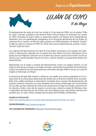 8
LUJÁN DE CUYO
11 de Mayo
El departamento de Luján de Cuyo fue creado el 11 de mayo de 1855, con el nombre “Villa
de Luján”; durante el gobierno del General Pedro Pascual Segura. El municipio fue creado
en 1872. El pueblo de Luján realizó un importante aporte a la historia de la independencia
Argentina, tuvo una participación protagónica en la formación del Ejército de Los Andes. Al
momento de la creación, la Villa de Luján contaba con 4700 habitantes. Se declaró “Ciudad”
la Villa de Luján en octubre de 1949. En 1964, ésta como el departamento, pasaron a deno-
minarse “Luján de Cuyo”.
Los orígenes del departamento de Luján de Cuyo deben remontarse a los trabajos de explo-
ración y colonización realizados por el capitán don Juan Hilario de Coria y Bohorquez. En el
paraje que los indígenas conocían con el nombre de Lamyení, aquel vecino fundó una de sus
chacras, que fueron llamadas Chacras de Coria, y dieron nombre a un importante distrito del
departamento.
Relacionado con el origen y nombre del departamento, existe una antigua historia, la cual
relata la ofrenda de un tropero a la Virgen de Luján, motivando el nacimiento de los primeros
núcleos de población de este departamento a principios del siglo XVIII en torno a un oratorio
erigido en homenaje a la Virgen.
A comienzos del siglo XIX empezó a edificarse una capilla, que estuvo emplazada en el cos-
tado oeste de la actual plaza departamental, donde hoy se levanta el edificio de la municipa-
lidad. Esta capilla constituye el antecedente inmediato de la creación del departamento, allí
la gente comenzó a levantar sus casas alrededor de la misma, dando lugar así a la formación
de una villa, que iba cobrando día a día mayor importancia. El lugar era refugio y descanso de
los devotos y fieles, como de los viajeros y arrieros que, desde la ciudad de Mendoza, iban
o regresaban de losfuertes de San Carlos, San Juan Nepomuceno y San Rafael. Asimismo de
aquellos que, en viaje a Chile, tomaban por los pasos de El Portillo y El Planchón.
Ampliar la información:
http://www.mendoza.edu.ar/11-de-mayo-qdia-del-departamento-de-lujan-de-cuyoq/
MUNICIPALIDAD: http://lujandecuyo.gob.ar/
101 LUGARES DE MENDOZA: Dirección General de Escuelas.
 