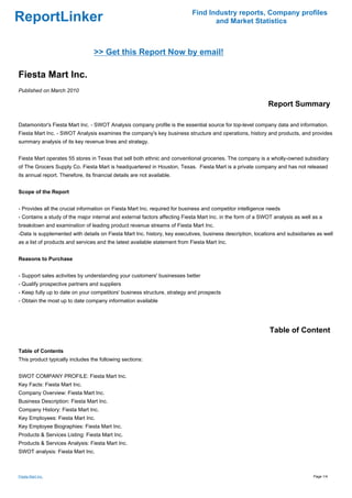 Find Industry reports, Company profiles
ReportLinker                                                                      and Market Statistics



                                  >> Get this Report Now by email!

Fiesta Mart Inc.
Published on March 2010

                                                                                                            Report Summary

Datamonitor's Fiesta Mart Inc. - SWOT Analysis company profile is the essential source for top-level company data and information.
Fiesta Mart Inc. - SWOT Analysis examines the company's key business structure and operations, history and products, and provides
summary analysis of its key revenue lines and strategy.


Fiesta Mart operates 55 stores in Texas that sell both ethnic and conventional groceries. The company is a wholly-owned subsidiary
of The Grocers Supply Co. Fiesta Mart is headquartered in Houston, Texas. Fiesta Mart is a private company and has not released
its annual report. Therefore, its financial details are not available.


Scope of the Report


- Provides all the crucial information on Fiesta Mart Inc. required for business and competitor intelligence needs
- Contains a study of the major internal and external factors affecting Fiesta Mart Inc. in the form of a SWOT analysis as well as a
breakdown and examination of leading product revenue streams of Fiesta Mart Inc.
-Data is supplemented with details on Fiesta Mart Inc. history, key executives, business description, locations and subsidiaries as well
as a list of products and services and the latest available statement from Fiesta Mart Inc.


Reasons to Purchase


- Support sales activities by understanding your customers' businesses better
- Qualify prospective partners and suppliers
- Keep fully up to date on your competitors' business structure, strategy and prospects
- Obtain the most up to date company information available




                                                                                                             Table of Content

Table of Contents
This product typically includes the following sections:


SWOT COMPANY PROFILE: Fiesta Mart Inc.
Key Facts: Fiesta Mart Inc.
Company Overview: Fiesta Mart Inc.
Business Description: Fiesta Mart Inc.
Company History: Fiesta Mart Inc.
Key Employees: Fiesta Mart Inc.
Key Employee Biographies: Fiesta Mart Inc.
Products & Services Listing: Fiesta Mart Inc.
Products & Services Analysis: Fiesta Mart Inc.
SWOT analysis: Fiesta Mart Inc.



Fiesta Mart Inc.                                                                                                                Page 1/4
 