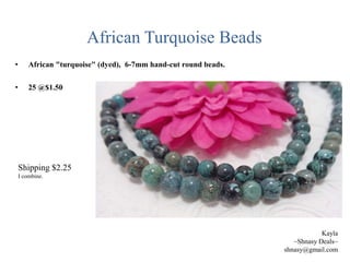 African Turquoise Beads
•

African "turquoise" (dyed), 6-7mm hand-cut round beads.

•

25 @$1.50

Shipping $2.25
I combine.

Kayla
~Shnasy Deals~
shnasy@gmail.com

 