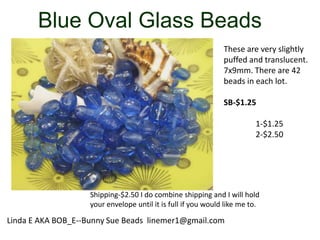 Blue Oval Glass Beads
These are very slightly
puffed and translucent.
7x9mm. There are 42
beads in each lot.
SB-$1.25
1-$1.25
2-$2.50

Shipping-$2.50 I do combine shipping and I will hold
your envelope until it is full if you would like me to.

Linda E AKA BOB_E--Bunny Sue Beads linemer1@gmail.com

 