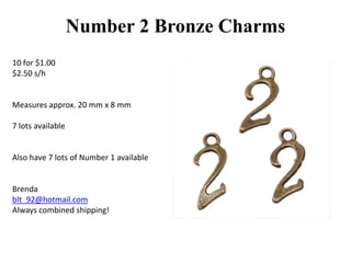 Number 2 Bronze Charms
10 for $1.00
$2.50 s/h

Measures approx. 20 mm x 8 mm
7 lots available

Also have 7 lots of Number 1 available

Brenda
blt_92@hotmail.com
Always combined shipping!

 