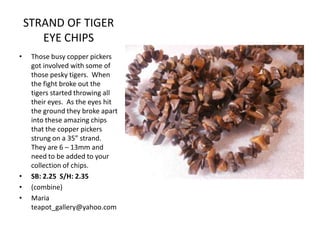 STRAND OF TIGER
EYE CHIPS
•

•
•
•

Those busy copper pickers
got involved with some of
those pesky tigers. When
the fight broke out the
tigers started throwing all
their eyes. As the eyes hit
the ground they broke apart
into these amazing chips
that the copper pickers
strung on a 35” strand.
They are 6 – 13mm and
need to be added to your
collection of chips.
SB: 2.25 S/H: 2.35
(combine)
Maria
teapot_gallery@yahoo.com

 