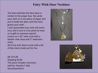 Fairy Wish Door Necklace
The story behinds this fairy door is
similar to the prayer box. You write
your wish on a tiny piece of paper and
put it inside the door until the Fairy
grants your wish.
I can't guarantee your wish will come
true, but it sure is a fun piece to have
or to gift to someone special.
Comes on a 20" satin cord with a
lobster claw clasp and 2" extension
chain.
All of my wish doors come with a bit
of fairy dust inside just for fun.

SB: $15.00
Shipping $4.00
This price includes insurance.
Sold by: Pamela F. AKA
StoneHeartFarm

 