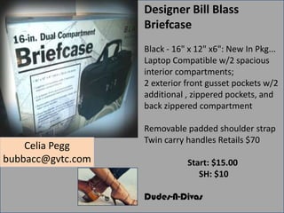 Designer Bill Blass
Briefcase
Black - 16" x 12" x6": New In Pkg...
Laptop Compatible w/2 spacious
interior compartments;
2 exterior front gusset pockets w/2
additional , zippered pockets, and
back zippered compartment

Celia Pegg
bubbacc@gvtc.com

Removable padded shoulder strap
Twin carry handles Retails $70
Start: $15.00
SH: $10
Dudes-N-Divas

 