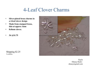 4-Leaf Clover Charms
•

•

Silver-plated brass charms in
a 4-leaf clover design
Made from stamped brass,
thin at approx 1mm
8x8mm clover.

•

36 @$1.75

•

Shipping $2.25
I combine.

Kayla
~Shnasy Deals~
shnasy@gmail.com

 