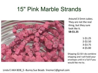 15" Pink Marble Strands
Around 3-5mm cubes.
They are not the real
thing, but they sure
look like it.
SB-$1.25
1-$1.25
2-$2.50
3-$3.75
4-$5.00
Shipping-$2.50 I do combine
shipping and I will hold your
envelope until it is full if you
would like me to.

Linda E AKA BOB_E--Bunny Sue Beads linemer1@gmail.com

 