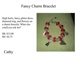Fancy Charm Bracelet
High heels, fancy glitter dress,
diamond ring, and flowers on
a charm bracelet. What else
could you ask for?

SB: $15.00
SH: $4.75

Cathy

 