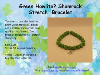 Green Howlite? Shamrock
Stretch Bracelet
This stretch bracelet features
8mm Green Howlite?? beads
and a 7x10mm Shamrock. I use
quality stretchy cord. The
bracelet measures 7 ½” before
stretching.
SB: $5.00
SH: $2.50 Always Combine
*Note – Again, the green is
brighter than in the pic.
Email: tiraillse@yahoo.com
Shop: https://www.etsy.com/shop/emmysallthatsgood

 